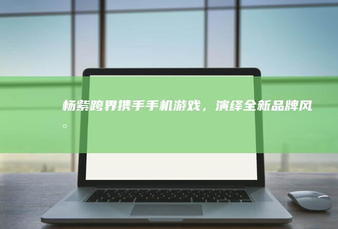 杨紫跨界携手手机游戏，演绎全新品牌风尚